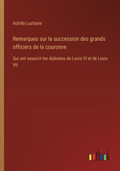 Remarques sur la succession des grands officiers de couronne: Qui ont souscrit les diplomes Louis VI et VII
