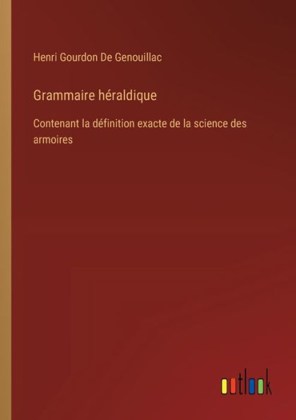 Grammaire hï¿½raldique: Contenant la dï¿½finition exacte de science des armoires