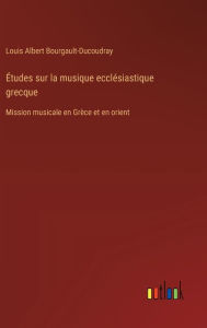 Title: ï¿½tudes sur la musique ecclï¿½siastique grecque: Mission musicale en Grï¿½ce et en orient, Author: Louis Albert Bourgault-Ducoudray