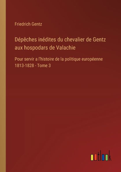 Dï¿½pï¿½ches inï¿½dites du chevalier de Gentz aux hospodars Valachie: Pour servir a l'histoire la politique europï¿½enne 1813-1828 - Tome 3