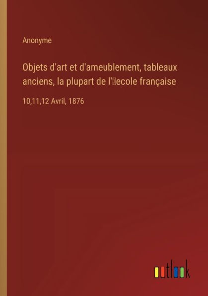 Objets d'art et d'ameublement, tableaux anciens, la plupart de l'ʹecole franï¿½aise: 10,11,12 Avril, 1876