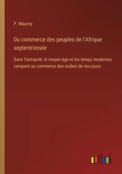 Du commerce des peuples de l'Afrique septentrionale: Dans l'antiquitï¿½, le moyen-ï¿½ge et les temps modernes comparï¿½ au arabes nos jours