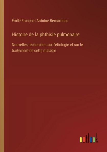 Histoire de la phthisie pulmonaire: Nouvelles recherches sur l'ï¿½tiologie et le traitement cette maladie