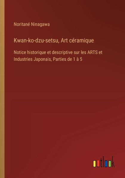 Kwan-ko-dzu-setsu, Art cï¿½ramique: Notice historique et descriptive sur les ARTS Industries Japonais, Parties de 1 ï¿½ 5