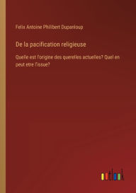 Title: De la pacification religieuse: Quelle est l'origine des querelles actuelles? Quel en peut etre l'issue?, Author: Felix Antoine Philibert Dupanloup
