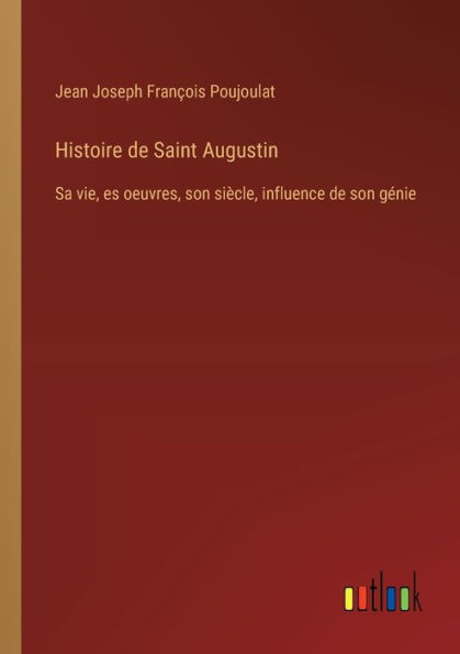 Histoire de Saint Augustin: Sa vie, es oeuvres, son siï¿½cle, influence gï¿½nie