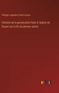 Title: Histoire de la persï¿½cution faite ï¿½ l'ï¿½glise de Rouen sur la fin du dernier siï¿½cle, Author: Philippe Legendre