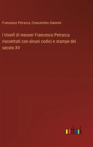 Title: I trionfi di messer Francesco Petrarca riscontrati con alcuni codici e stampe del secolo XV, Author: Francesco Petrarca