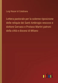 Title: Lettera pastorale per la solenne riposizione delle reliquie dei Santi Ambrogio vescovo e dottore Gervaso e Protaso Martiri patroni della cittï¿½ e diocesi di Milano, Author: Luigi Nazari Di Calabiana