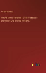 Title: Perchï¿½ son io Cattolico? ï¿½ egli lo stesso il professare una o l'altra religione?, Author: Antonio Zamboni