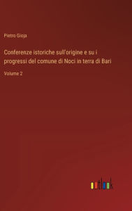 Title: Conferenze istoriche sull'origine e su i progressi del comune di Noci in terra di Bari: Volume 2, Author: Pietro Gioja