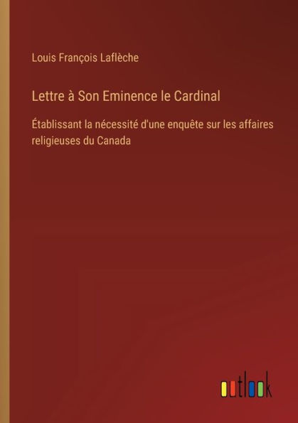 Lettre ï¿½ Son Eminence le Cardinal: ï¿½tablissant la nï¿½cessitï¿½ d'une enquï¿½te sur les affaires religieuses du Canada