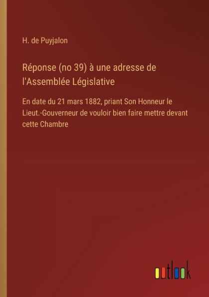 Rï¿½ponse (no 39) ï¿½ une adresse de l'Assemblï¿½e Lï¿½gislative: En date du 21 mars 1882, priant Son Honneur le Lieut.-Gouverneur de vouloir bien faire mettre devant cette Chambre