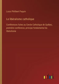 Title: Le libï¿½ralisme catholique: Confï¿½rences faites au Cercle Catholique de Quï¿½bec, premiï¿½re confï¿½rence, principe fondamental du libï¿½ralisme, Author: Louis Philibert Paquin