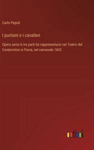 Title: I puritani e i cavalieri: Opera seria in tre parti da rappresentarsi nel Teatro del Condominio in Pavia, nel carnovale 1842, Author: Carlo Pepoli