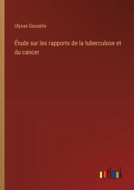 Title: ï¿½tude sur les rapports de la tuberculose et du cancer, Author: Ulysse Gosselin