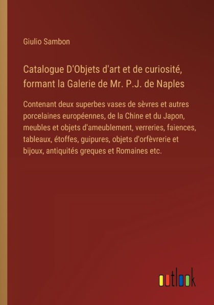 Catalogue D'Objets d'art et de curiositï¿½, formant la Galerie Mr. P.J. Naples: Contenant deux superbes vases sï¿½vres autres porcelaines europï¿½ennes, Chine du Japon, meubles objets d'ameublement, verreries, faiences, tableaux, ï