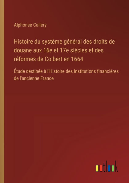 Histoire du systï¿½me gï¿½nï¿½ral des droits de douane aux 16e et 17e siï¿½cles rï¿½formes Colbert en 1664: ï¿½tude destinï¿½e ï¿½ l'Histoire Institutions financiï¿½res l'ancienne France