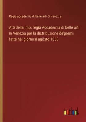 Atti della imp. regia Accademia di belle arti Venezia per la distribuzione de'premii fatta nel giorno 8 agosto 1858