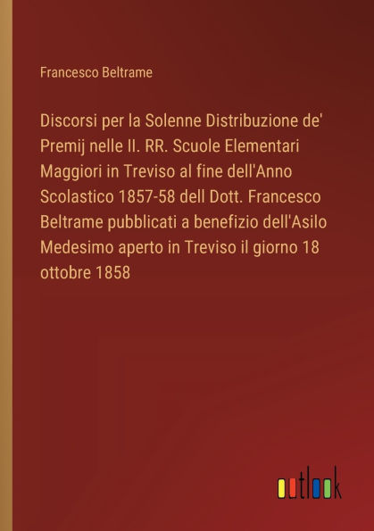 Discorsi per la Solenne Distribuzione de' Premij nelle II. RR. Scuole Elementari Maggiori Treviso al fine dell'Anno Scolastico 1857-58 dell Dott. Francesco Beltrame pubblicati a benefizio dell'Asilo Medesimo aperto il giorno 18 ottobre 1858