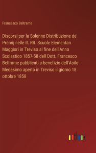 Title: Discorsi per la Solenne Distribuzione de' Premij nelle II. RR. Scuole Elementari Maggiori in Treviso al fine dell'Anno Scolastico 1857-58 dell Dott. Francesco Beltrame pubblicati a benefizio dell'Asilo Medesimo aperto in Treviso il giorno 18 ottobre 1858, Author: Francesco Beltrame