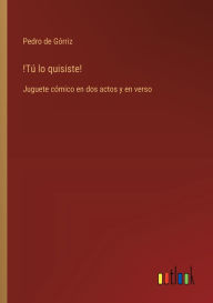 Title: !Tï¿½ lo quisiste!: Juguete cï¿½mico en dos actos y en verso, Author: Pedro de Gïrriz