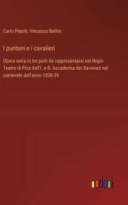 Title: I puritani e i cavalieri: Opera seria in tre parti da rappresentarsi nel Regio Teatro di Pisa dell'I. e R. Accademia dei Ravvivati nel carnevale dell'anno 1838-39, Author: Vincenzo Bellini