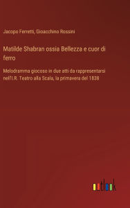 Title: Matilde Shabran ossia Bellezza e cuor di ferro: Melodramma giocoso in due atti da rappresentarsi nell'I.R. Teatro alla Scala, la primavera del 1838, Author: Gioacchino Rossini