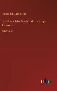 Title: La solitaria delle Asturie o sia La Spagna ricuperata: Melodramma, Author: Felice Romani