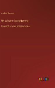 Title: Un curioso strattagemma: Commedia in due atti per musica, Author: Andrea Passaro