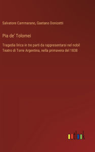 Title: Pia de' Tolomei: Tragedia lirica in tre parti da rappresentarsi nel nobil Teatro di Torre Argentina, nella primavera del 1838, Author: Salvatore Cammarano
