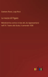 Title: Le nozze di Figaro: Melodramma comico in due atti, da rappresentarsi nell'I.R. Teatro alla Scala, il carnevale 1838, Author: Luigi Ricci