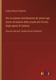 Title: Per la solenne distribuzione de' premi agli alunni ed alunne delle scuole del Circolo degli operai di Catania: Discorso del prof. Andrea Russo Giobertini, Author: Andrea Russo Giobertini
