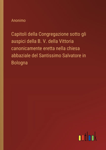 Capitoli della Congregazione sotto gli auspici B. V. Vittoria canonicamente eretta nella chiesa abbaziale del Santissimo Salvatore Bologna
