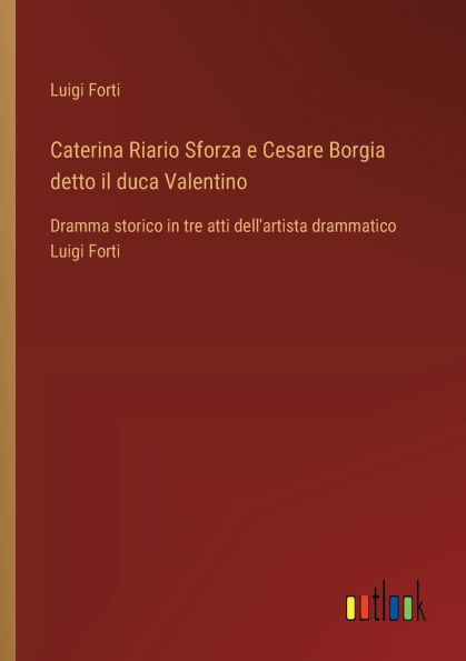 Caterina Riario Sforza e Cesare Borgia detto il duca Valentino: Dramma storico tre atti dell'artista drammatico Luigi Forti