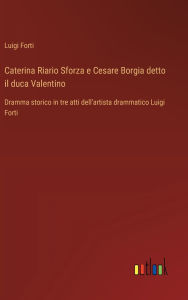 Title: Caterina Riario Sforza e Cesare Borgia detto il duca Valentino: Dramma storico in tre atti dell'artista drammatico Luigi Forti, Author: Luigi Forti