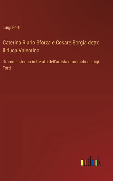 Caterina Riario Sforza e Cesare Borgia detto il duca Valentino: Dramma storico in tre atti dell'artista drammatico Luigi Forti