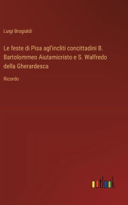 Title: Le feste di Pisa agl'incliti concittadini B. Bartolommeo Aiutamicristo e S. Walfredo della Gherardesca: Ricordo, Author: Luigi Brogialdi