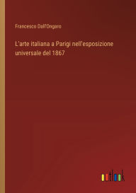 Title: L'arte italiana a Parigi nell'esposizione universale del 1867, Author: Francesco Dall'ongaro