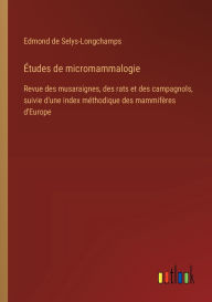 Title: ï¿½tudes de micromammalogie: Revue des musaraignes, des rats et des campagnols, suivie d'une index mï¿½thodique des mammifï¿½res d'Europe, Author: Edmond De Selys-Longchamps