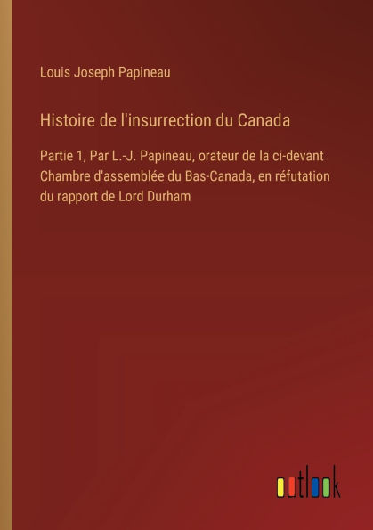 Histoire de l'insurrection du Canada: Partie 1, Par L.-J. Papineau, orateur de la ci-devant Chambre d'assemblï¿½e du Bas-Canada, en rï¿½futation du rapport de Lord Durham