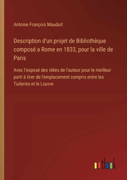 Description d'un projet de Bibliothï¿½que composï¿½ a Rome en 1833, pour la ville Paris: Avec l'exposï¿½ des idï¿½es l'auteur le meilleur parti ï¿½ tirer l'emplacement compris entre les Tuileries et Louvre