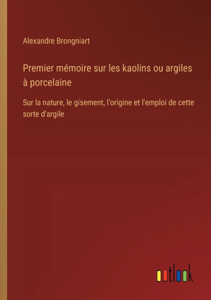 Premier mï¿½moire Sur les kaolins ou argiles ï¿½ porcelaine: la nature, le gisement, l'origine et l'emploi de cette sorte d'argile