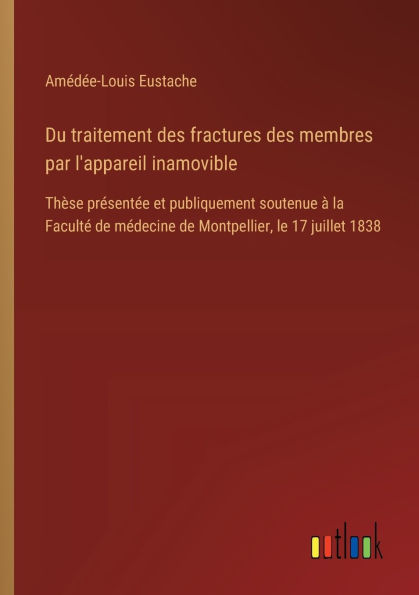 Du traitement des fractures membres par l'appareil inamovible: Thï¿½se prï¿½sentï¿½e et publiquement soutenue ï¿½ la Facultï¿½ de mï¿½decine Montpellier, le 17 juillet 1838