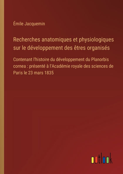 Recherches anatomiques et physiologiques sur le dï¿½veloppement des ï¿½tres organisï¿½s: Contenant l'histoire du Planorbis cornea: prï¿½sentï¿½ ï¿½ l'Acadï¿½mie royale sciences de Paris 23 mars 1835