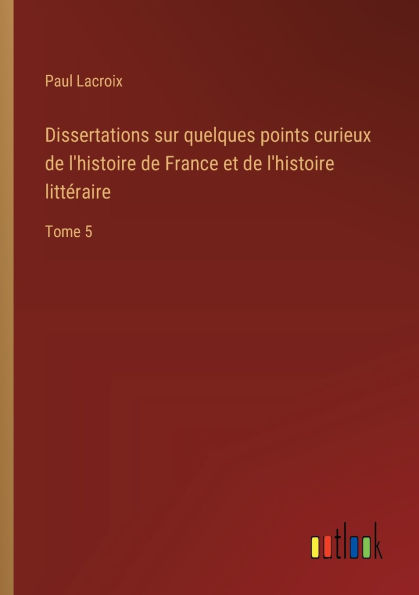 Dissertations sur quelques points curieux de l'histoire de France et de l'histoire littï¿½raire: Tome 5