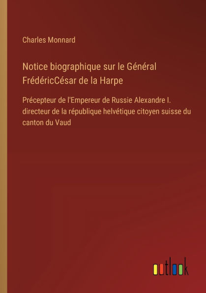 Notice biographique sur le Gï¿½nï¿½ral Frï¿½dï¿½ricCï¿½sar de la Harpe: Prï¿½cepteur l'Empereur Russie Alexandre I. directeur rï¿½publique helvï¿½tique citoyen suisse du canton Vaud