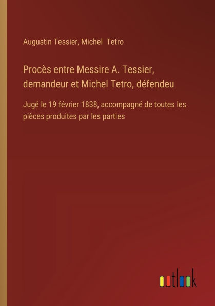 Procï¿½s entre Messire A. Tessier, demandeur et Michel Tetro, dï¿½fendeu: Jugï¿½ le 19 fï¿½vrier 1838, accompagnï¿½ de toutes les piï¿½ces produites par parties