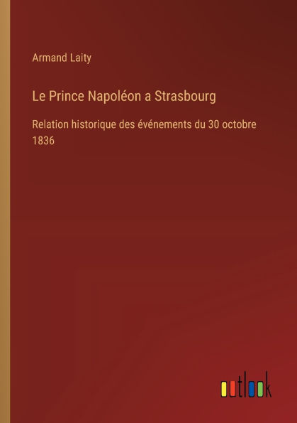 Le Prince Napolï¿½on a Strasbourg: Relation historique des ï¿½vï¿½nements du 30 octobre 1836
