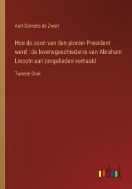 Title: Hoe de zoon van den pionier President werd: de levensgeschiedenis van Abraham Lincoln aan jongelieden verhaald: Tweede Druk, Author: Aart Cornelis De Zwart